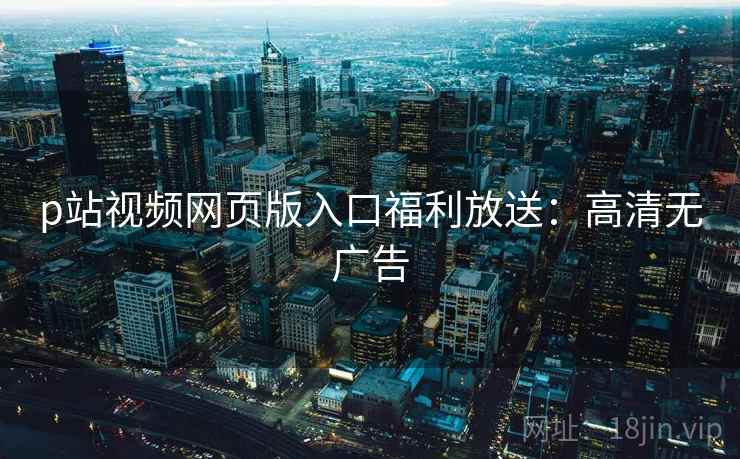 p站视频网页版入口福利放送：高清无广告