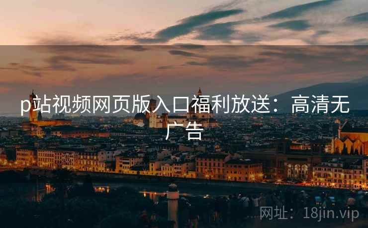 p站视频网页版入口福利放送：高清无广告