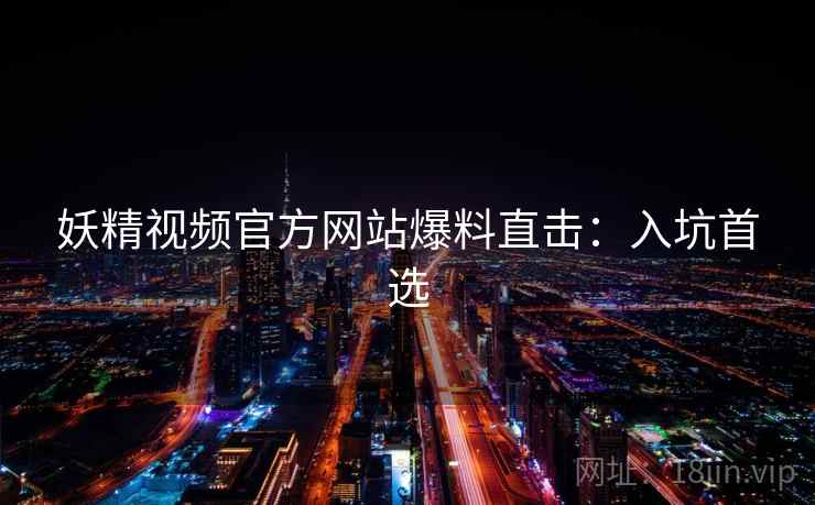 妖精视频官方网站爆料直击：入坑首选