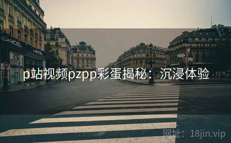 p站视频pzpp彩蛋揭秘：沉浸体验