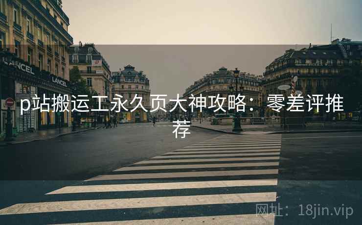 p站搬运工永久页大神攻略：零差评推荐