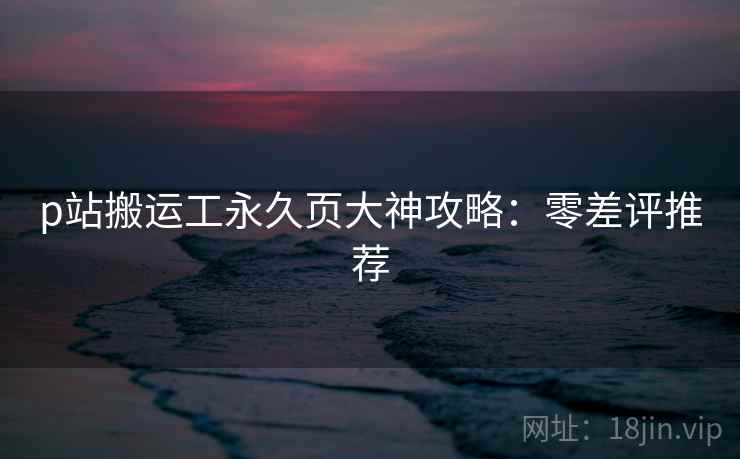 p站搬运工永久页大神攻略：零差评推荐