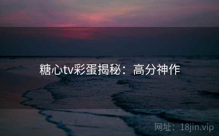 糖心tv彩蛋揭秘：高分神作