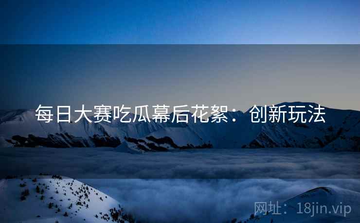 每日大赛吃瓜幕后花絮：创新玩法