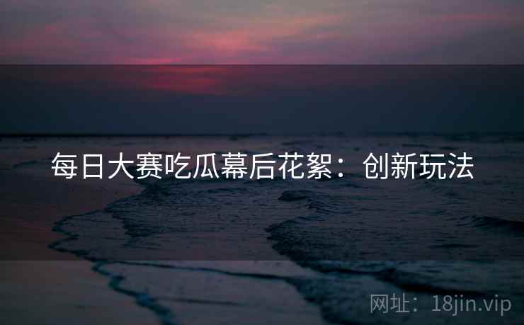 每日大赛吃瓜幕后花絮：创新玩法