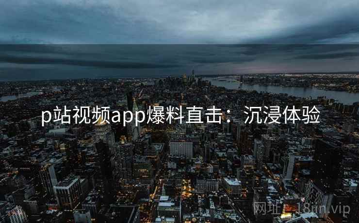 p站视频app爆料直击：沉浸体验