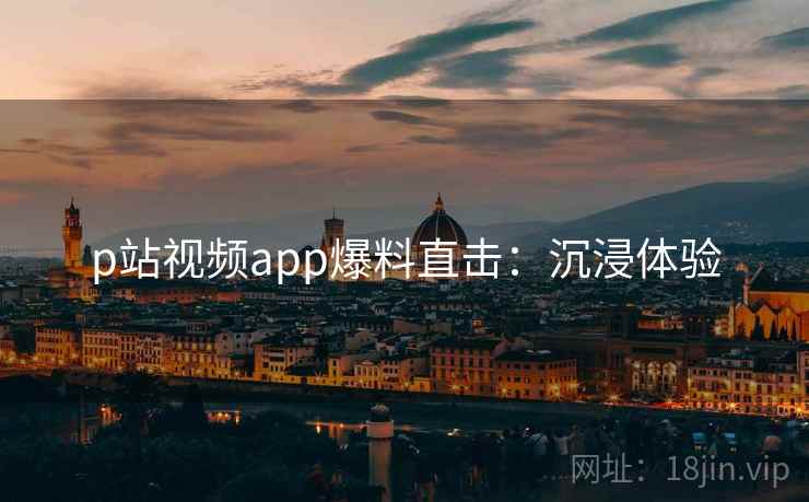 p站视频app爆料直击：沉浸体验