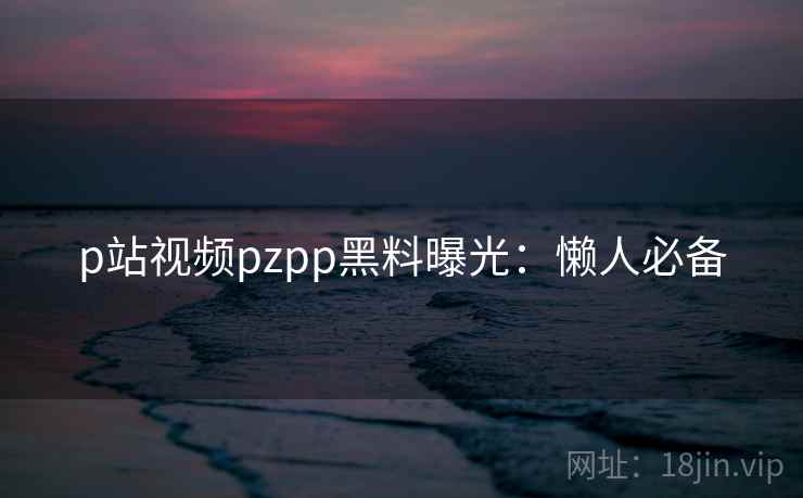 p站视频pzpp黑料曝光：懒人必备
