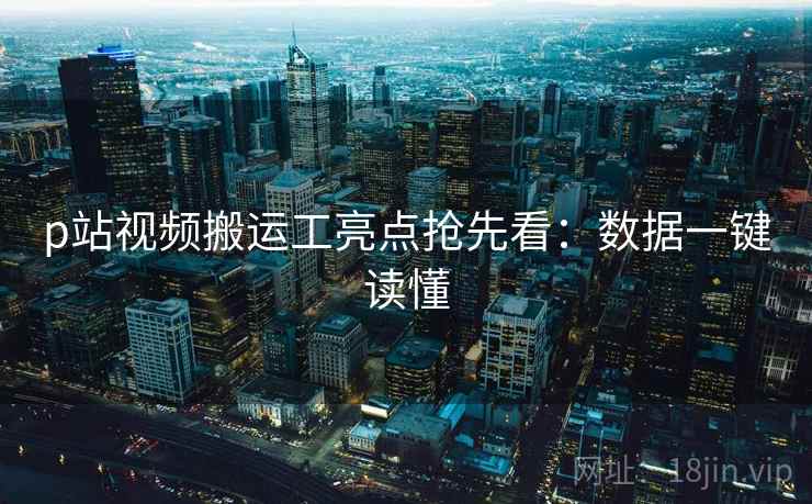 p站视频搬运工亮点抢先看：数据一键读懂