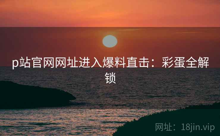 p站官网网址进入爆料直击：彩蛋全解锁