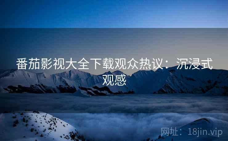 番茄影视大全下载观众热议：沉浸式观感