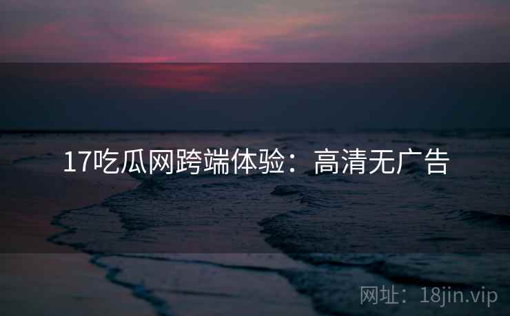 17吃瓜网跨端体验：高清无广告