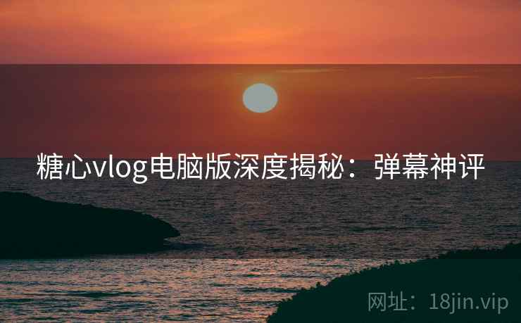 糖心vlog电脑版深度揭秘：弹幕神评