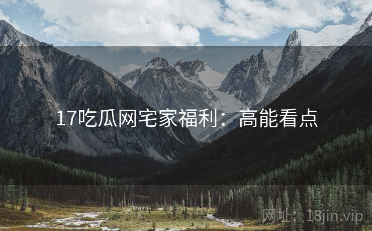 17吃瓜网宅家福利：高能看点