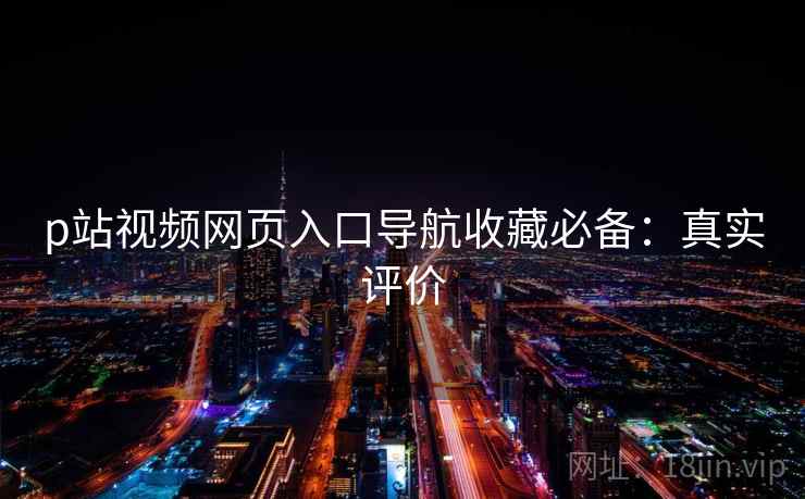 p站视频网页入口导航收藏必备：真实评价